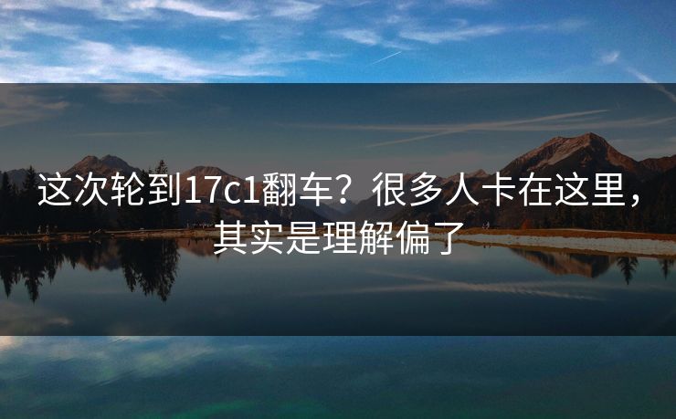 这次轮到17c1翻车?很多人卡在这里,其实是理解偏了