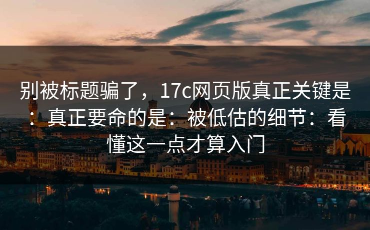 别被标题骗了,17c网页版真正关键是:真正要命的是:被低估的细节:看懂这一点才算入门