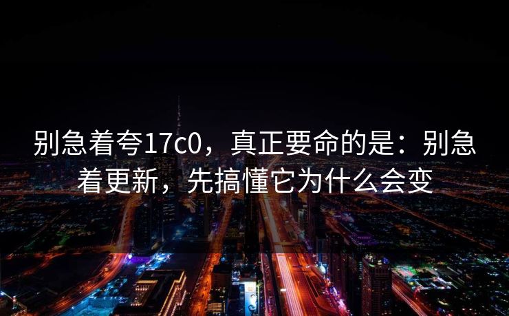 别急着夸17c0，真正要命的是：别急着更新，先搞懂它为什么会变