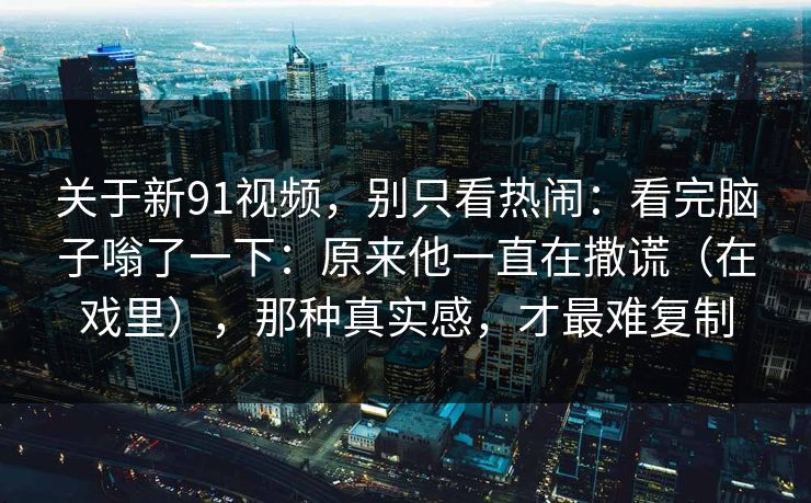 关于新91视频，别只看热闹：看完脑子嗡了一下：原来他一直在撒谎（在戏里），那种真实感，才最难复制