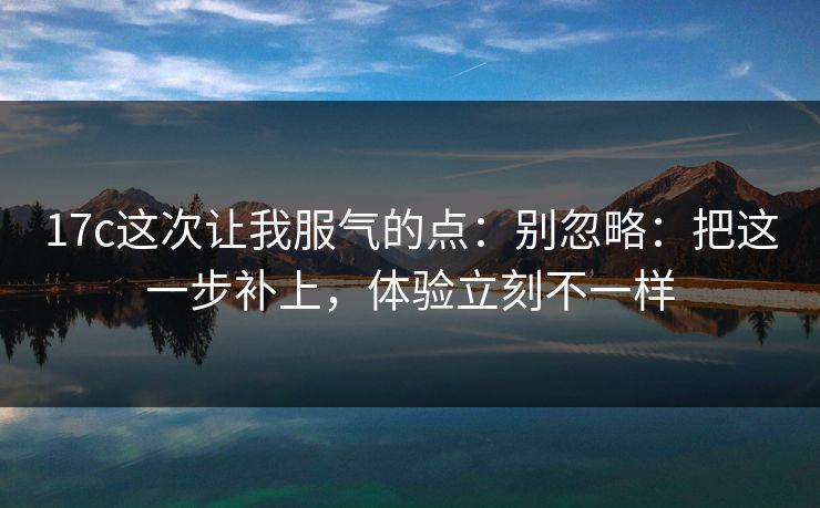 17c这次让我服气的点：别忽略：把这一步补上，体验立刻不一样