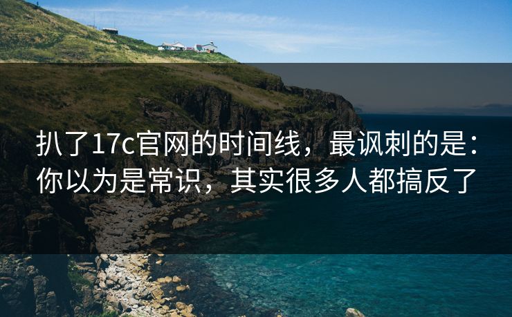 扒了17c官网的时间线，最讽刺的是：你以为是常识，其实很多人都搞反了