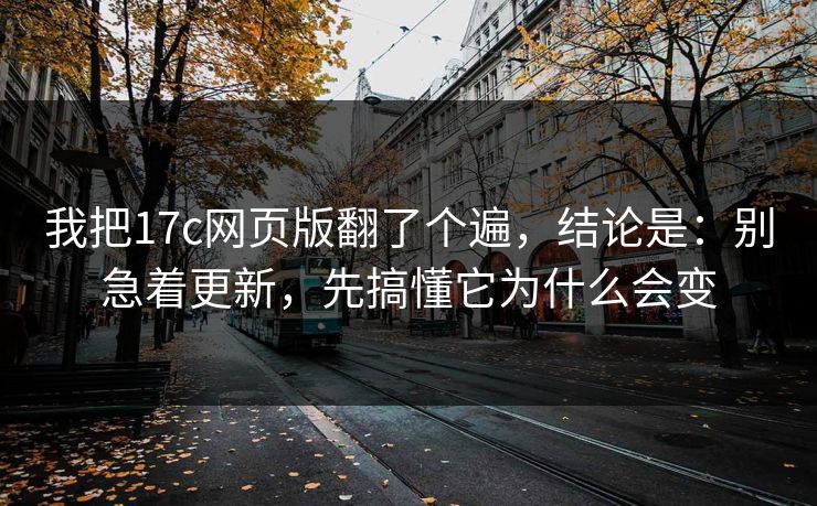 我把17c网页版翻了个遍，结论是：别急着更新，先搞懂它为什么会变