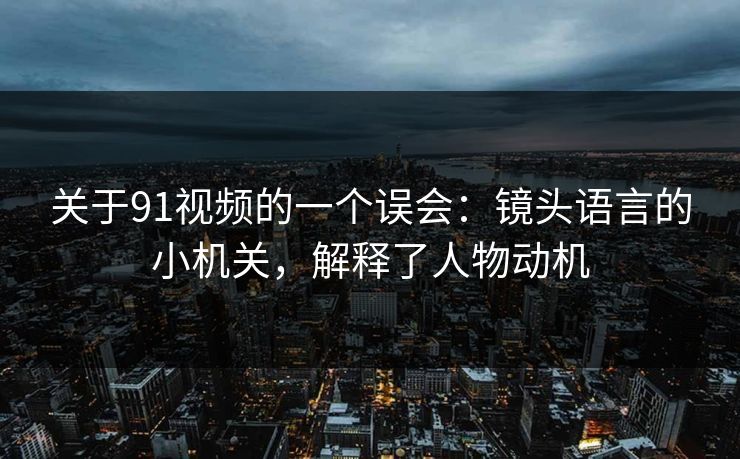 关于91视频的一个误会：镜头语言的小机关，解释了人物动机
